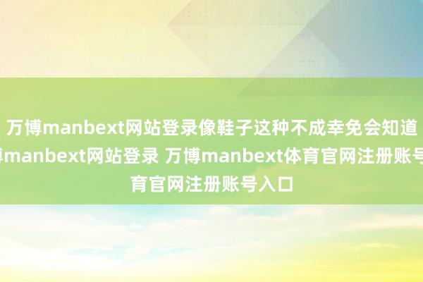 萬(wàn)博manbext網(wǎng)站登錄像鞋子這種不成幸免會(huì)知道-萬(wàn)博manbext網(wǎng)站登錄 萬(wàn)博manbext體育官網(wǎng)注冊(cè)賬號(hào)入口